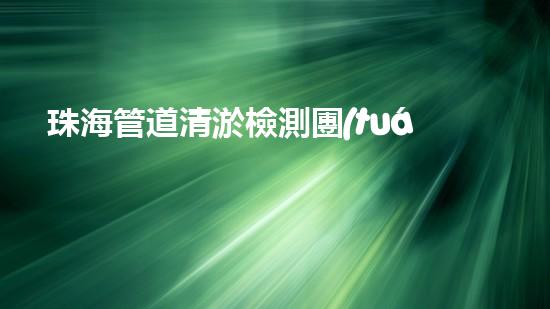 珠海管道清淤檢測團(tuán)隊(duì)：超強(qiáng)實(shí)力揭秘！